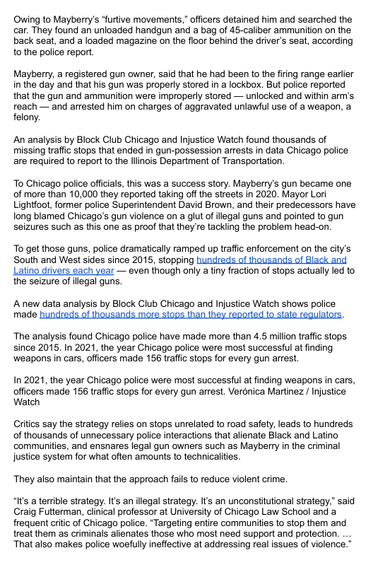Owing to Mayberry’s “furtive movements,” officers detained him and searched the car. They found an unloaded handgun and a bag of 45-caliber ammunition on the back seat, and a loaded magazine on the floor behind the driver’s seat, according to the police report. Mayberry, a registered gun owner, said that he had been to the firing range earlier in the day and that his gun was properly stored in a lockbox. But police reported that the gun and ammunition were improperly stored — unlocked and within am’s reach — and arrested him on charges of aggravated unlawful use of a weapon, a felony. An analysis by Block Club Chicago and Injustice Watch found thousands of missing traffc stops that ended in gun-possession arrests in data Chicago police are required to report to the llinois Department of Transportation. To Chicago police offiials, this was a success story. Mayberry’s gun became one of more than 10,000 they reported taking off the streets in 2020. Mayor Lori Lightfoot, former police Superintendent David Brown, and their predecessors have long blamed Chicago’s gun violence on a glut of illegal guns and pointed to gun seizures such as this one as proof that they re tackling the problem head-on. To get those guns, police dramatically ramped up trafic enforcement on the city’s South and West sides since 2015, stopping hundreds of thousands of Black and Latino drivers each year — even though only a tiny fraction of stops actually led to the seizure of ilegal guns. Anew data analysis by Block Club Chicago and Injustice Watch shows police made The analysis found Chicago police have made more than 4.5 million traffic stops since 2015. In 2021, the year Chicago police were most successful at finding weapons in cars, officers made 156 traffic stops for every gun arrest In 2021, the year Chicago police were most successful at finding weapons in cars, officers made 156 traffc stops for every gun arrest. Verdnica Martinez / Injustice Watch Citics say the strategy relies on stops unrelated to road safety, leads to hundreds of thousands of unnecessary police interactions that alienate Black and Latino communities, and ensnares legal gun owners such as Mayberry in the criminal justice system for what often amounts to technicalities. They also maintain that the approach fails to reduce violent crime. “It’s a terrible strategy. It’s an illegal strategy. Its an unconstitutional strategy.” said Craig Futterman, dlinical professor at University of Chicago Law School and a frequent critc of Chicago police. *Targeting entire communities to stop them and treat them as criminals alienates those who most need support and protection. That also makes police woefuly ineffective at addressing real issues of violence.”